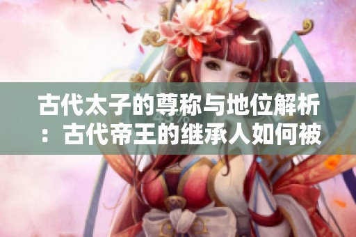 古代太子的尊称与地位解析：古代帝王的继承人如何被称呼