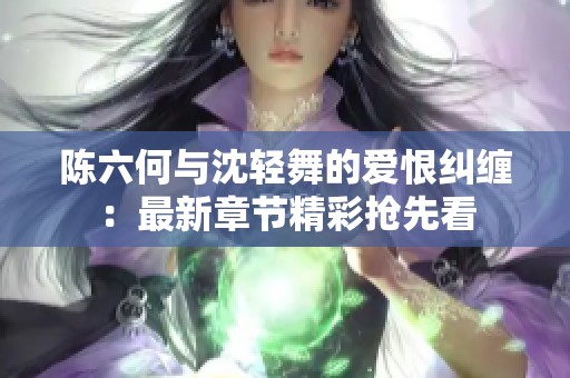 陈六何与沈轻舞的爱恨纠缠：最新章节精彩抢先看