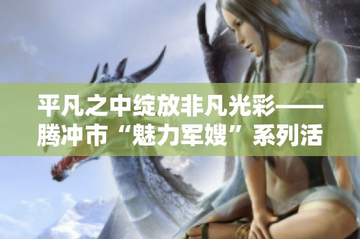 平凡之中绽放非凡光彩——腾冲市“魅力军嫂”系列活动深度解读