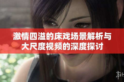 激情四溢的床戏场景解析与大尺度视频的深度探讨