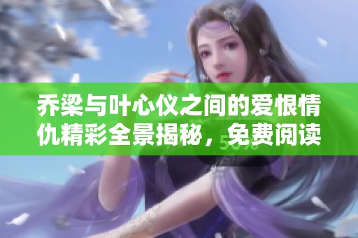 乔梁与叶心仪之间的爱恨情仇精彩全景揭秘，免费阅读！