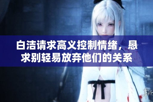 白洁请求高义控制情绪，恳求别轻易放弃他们的关系