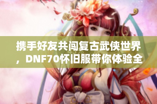 携手好友共闯复古武侠世界，DNF70怀旧服带你体验全新传奇冒险