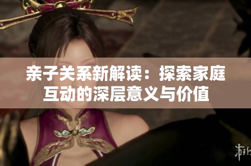 亲子关系新解读：探索家庭互动的深层意义与价值