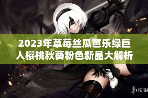 2023年草莓丝瓜芭乐绿巨人樱桃秋葵粉色新品大解析