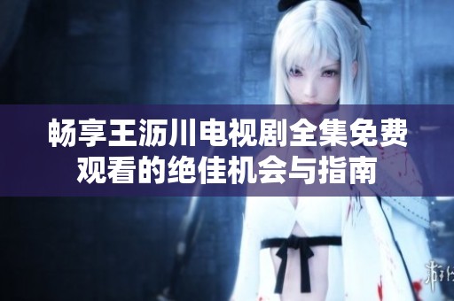 畅享王沥川电视剧全集免费观看的绝佳机会与指南