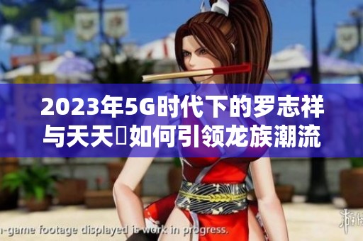 2023年5G时代下的罗志祥与天天奭如何引领龙族潮流