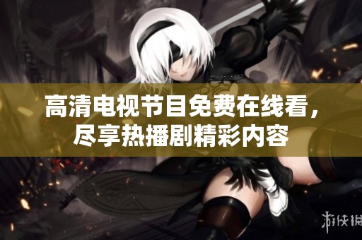 高清电视节目免费在线看，尽享热播剧精彩内容