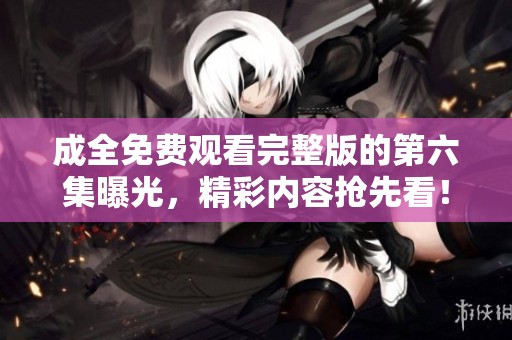 成全免费观看完整版的第六集曝光，精彩内容抢先看！