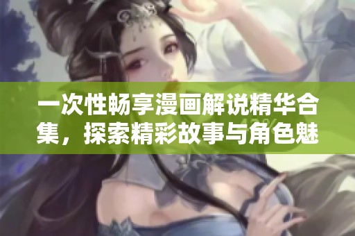 一次性畅享漫画解说精华合集，探索精彩故事与角色魅力