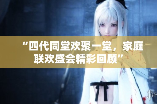 “四代同堂欢聚一堂，家庭联欢盛会精彩回顾”