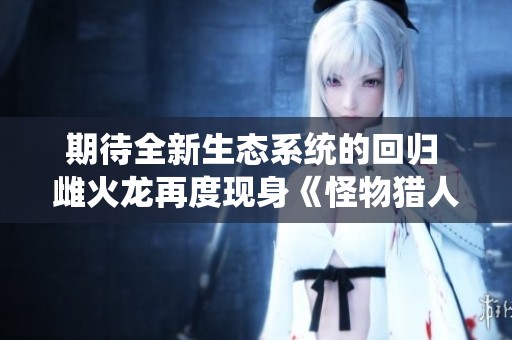 期待全新生态系统的回归 雌火龙再度现身《怪物猎人荒野》
