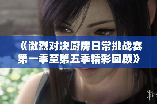 《激烈对决厨房日常挑战赛第一季至第五季精彩回顾》