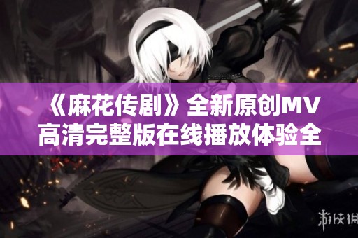 《麻花传剧》全新原创MV高清完整版在线播放体验全景视听盛宴
