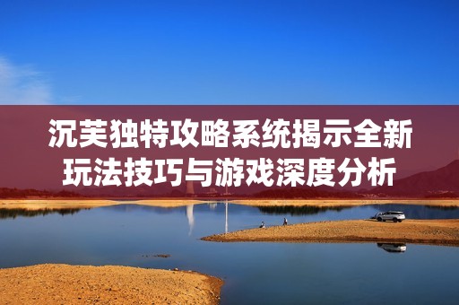 沉芙独特攻略系统揭示全新玩法技巧与游戏深度分析