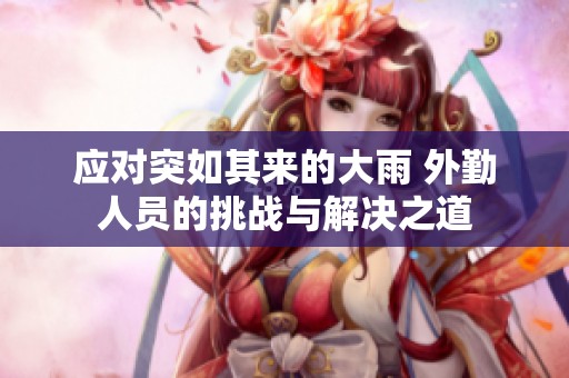 应对突如其来的大雨 外勤人员的挑战与解决之道