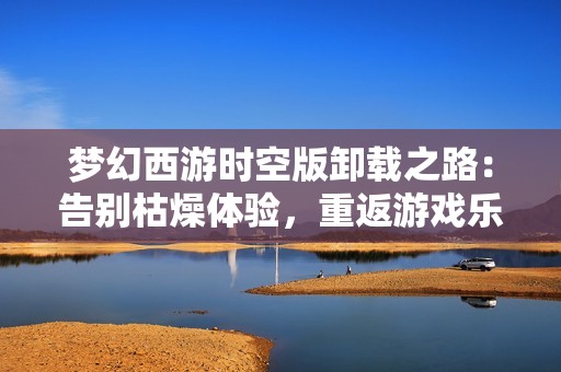梦幻西游时空版卸载之路：告别枯燥体验，重返游戏乐趣新天地