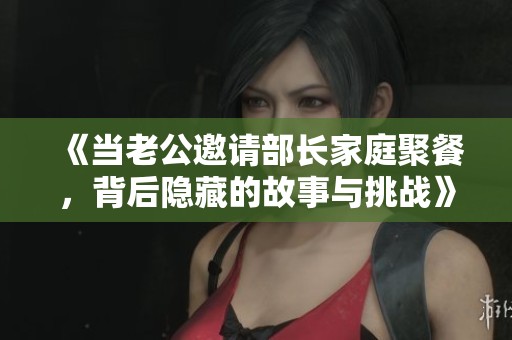 《当老公邀请部长家庭聚餐，背后隐藏的故事与挑战》