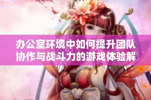 办公室环境中如何提升团队协作与战斗力的游戏体验解析