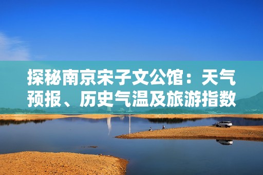 探秘南京宋子文公馆：天气预报、历史气温及旅游指数全解析