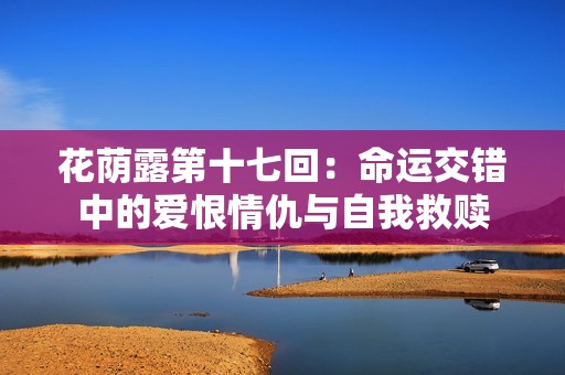 花荫露第十七回：命运交错中的爱恨情仇与自我救赎