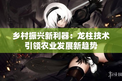 乡村振兴新利器：龙柱技术引领农业发展新趋势
