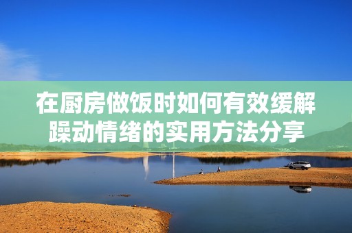 在厨房做饭时如何有效缓解躁动情绪的实用方法分享