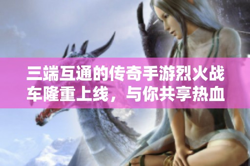 三端互通的传奇手游烈火战车隆重上线，与你共享热血传奇之旅！