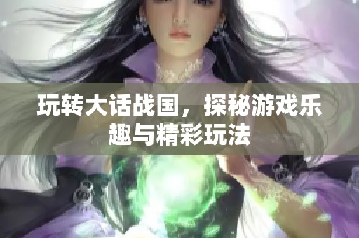 玩转大话战国，探秘游戏乐趣与精彩玩法