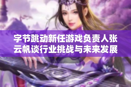字节跳动新任游戏负责人张云帆谈行业挑战与未来发展方向