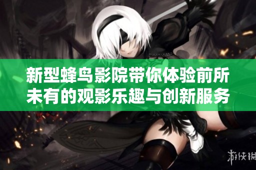 新型蜂鸟影院带你体验前所未有的观影乐趣与创新服务