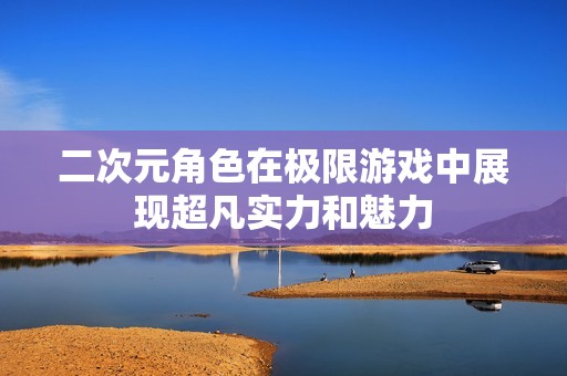 二次元角色在极限游戏中展现超凡实力和魅力