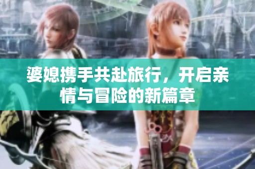 婆媳携手共赴旅行，开启亲情与冒险的新篇章