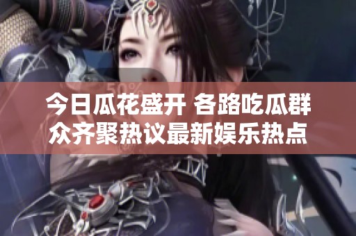 今日瓜花盛开 各路吃瓜群众齐聚热议最新娱乐热点