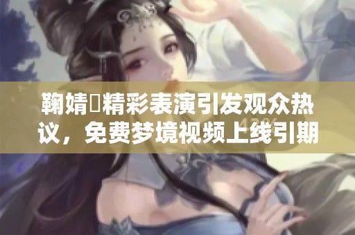 鞠婧祎精彩表演引发观众热议，免费梦境视频上线引期待