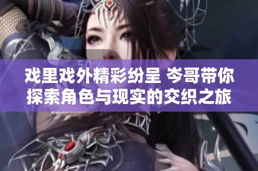 戏里戏外精彩纷呈 岑哥带你探索角色与现实的交织之旅