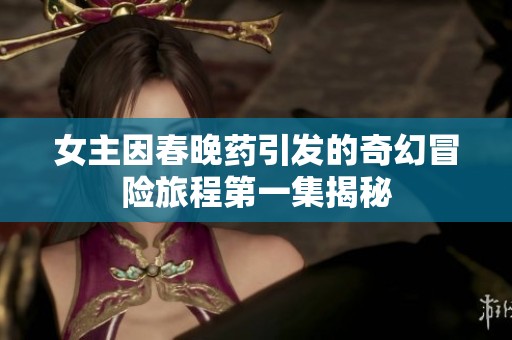 女主因春晚药引发的奇幻冒险旅程第一集揭秘