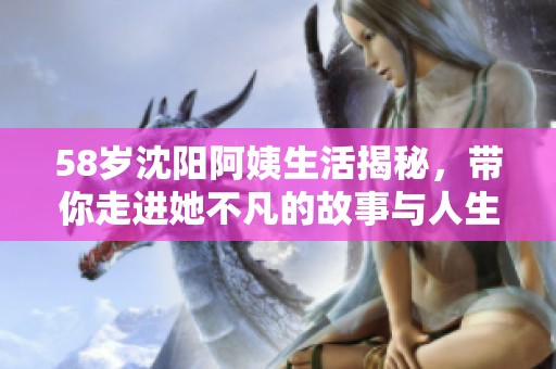 58岁沈阳阿姨生活揭秘，带你走进她不凡的故事与人生经历