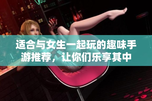 适合与女生一起玩的趣味手游推荐，让你们乐享其中