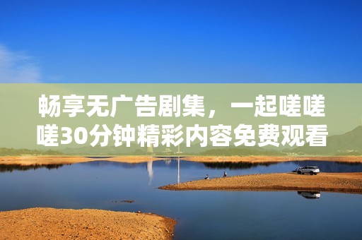 畅享无广告剧集，一起嗟嗟嗟30分钟精彩内容免费观看