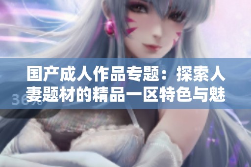 国产成人作品专题：探索人妻题材的精品一区特色与魅力