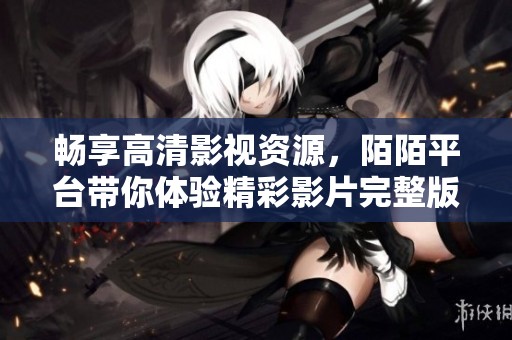 畅享高清影视资源，陌陌平台带你体验精彩影片完整版观看