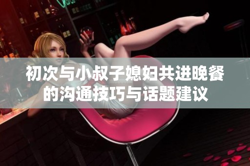 初次与小叔子媳妇共进晚餐的沟通技巧与话题建议