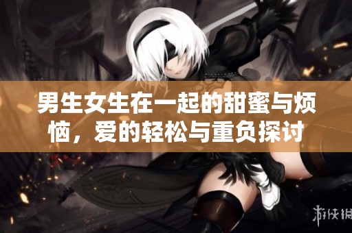 男生女生在一起的甜蜜与烦恼，爱的轻松与重负探讨