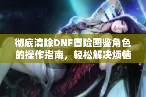 彻底清除DNF冒险图鉴角色的操作指南，轻松解决烦恼