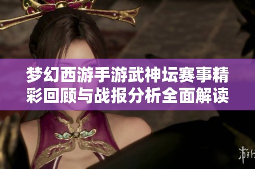 梦幻西游手游武神坛赛事精彩回顾与战报分析全面解读