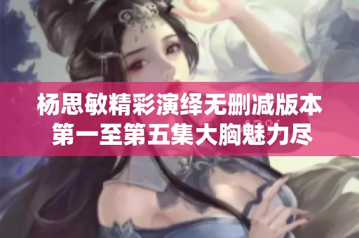 杨思敏精彩演绎无删减版本 第一至第五集大胸魅力尽显