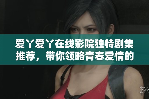爱丫爱丫在线影院独特剧集推荐，带你领略青春爱情的真实面貌