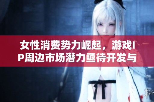 女性消费势力崛起，游戏IP周边市场潜力亟待开发与探索
