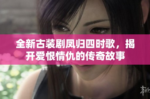 全新古装剧凤归四时歌，揭开爱恨情仇的传奇故事